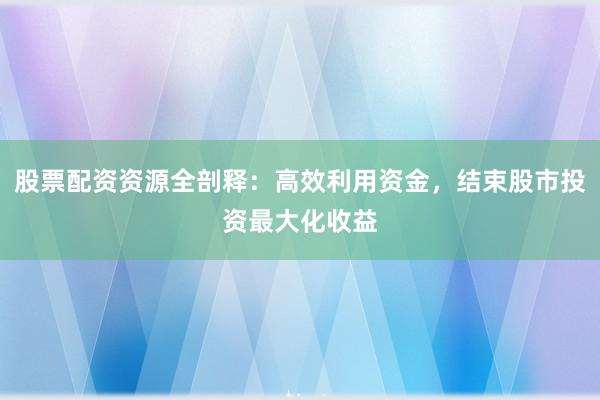 股票配资资源全剖释：高效利用资金，结束股市投资最大化收益
