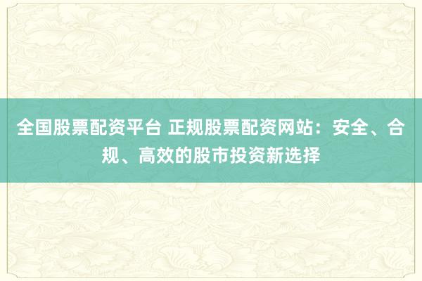 全国股票配资平台 正规股票配资网站：安全、合规、高效的股市投资新选择
