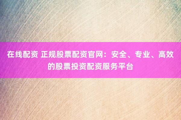 在线配资 正规股票配资官网：安全、专业、高效的股票投资配资服务平台