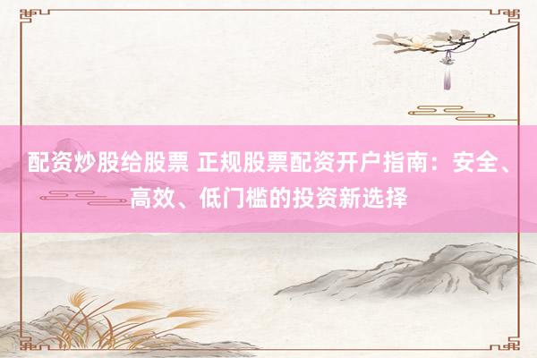 配资炒股给股票 正规股票配资开户指南：安全、高效、低门槛的投资新选择