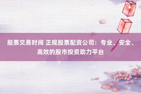 股票交易时间 正规股票配资公司：专业、安全、高效的股市投资助力平台