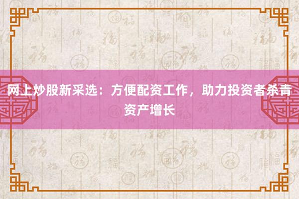 网上炒股新采选：方便配资工作，助力投资者杀青资产增长