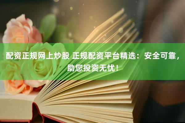 配资正规网上炒股 正规配资平台精选：安全可靠，助您投资无忧！
