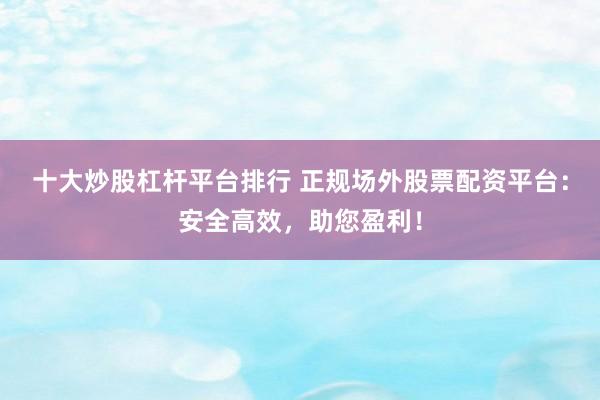 十大炒股杠杆平台排行 正规场外股票配资平台：安全高效，助您盈利！