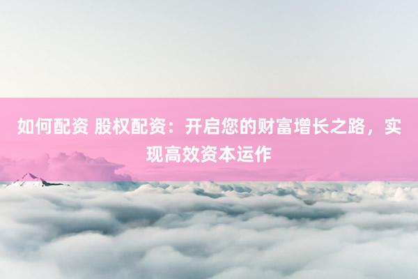 如何配资 股权配资：开启您的财富增长之路，实现高效资本运作