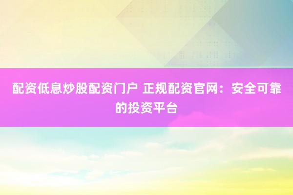 配资低息炒股配资门户 正规配资官网：安全可靠的投资平台