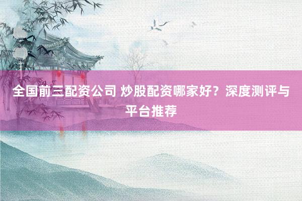 全国前三配资公司 炒股配资哪家好？深度测评与平台推荐