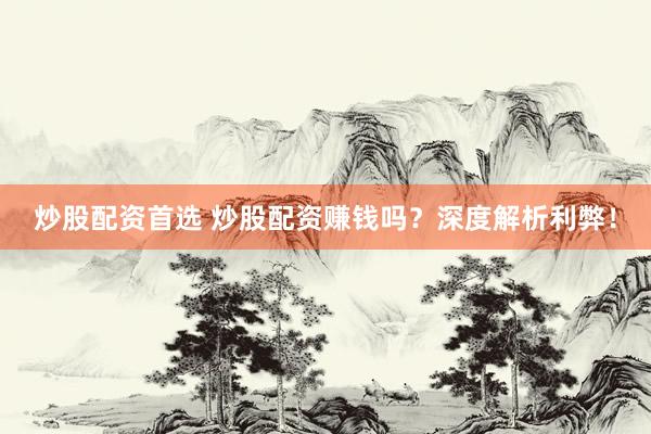 炒股配资首选 炒股配资赚钱吗？深度解析利弊！