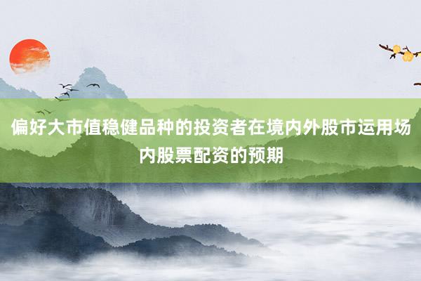 偏好大市值稳健品种的投资者在境内外股市运用场内股票配资的预期