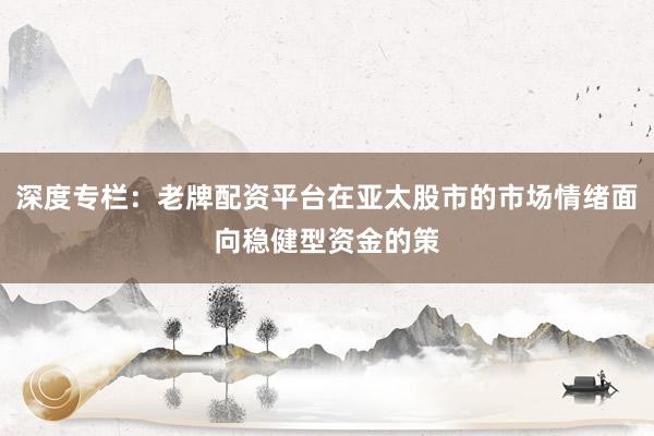 深度专栏：老牌配资平台在亚太股市的市场情绪面向稳健型资金的策