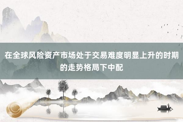 在全球风险资产市场处于交易难度明显上升的时期的走势格局下中配