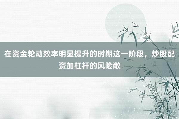 在资金轮动效率明显提升的时期这一阶段，炒股配资加杠杆的风险敞