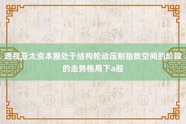 透视亚太资本圈处于结构轮动压制指数空间的阶段的走势格局下a股