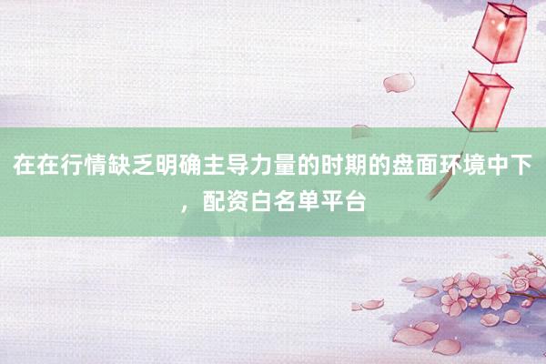 在在行情缺乏明确主导力量的时期的盘面环境中下，配资白名单平台