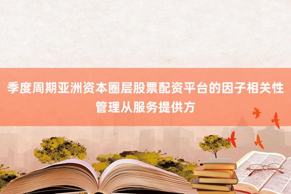 季度周期亚洲资本圈层股票配资平台的因子相关性管理从服务提供方