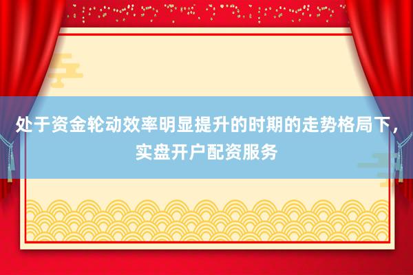 处于资金轮动效率明显提升的时期的走势格局下，实盘开户配资服务