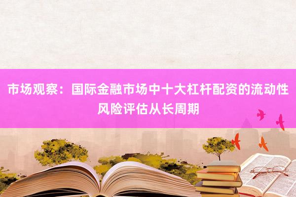 市场观察：国际金融市场中十大杠杆配资的流动性风险评估从长周期