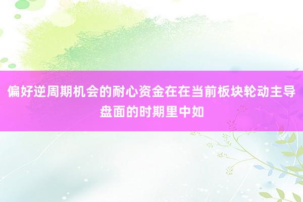 偏好逆周期机会的耐心资金在在当前板块轮动主导盘面的时期里中如