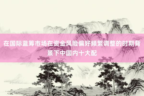 在国际蓝筹市场在资金风险偏好频繁调整的时期背景下中国内十大配