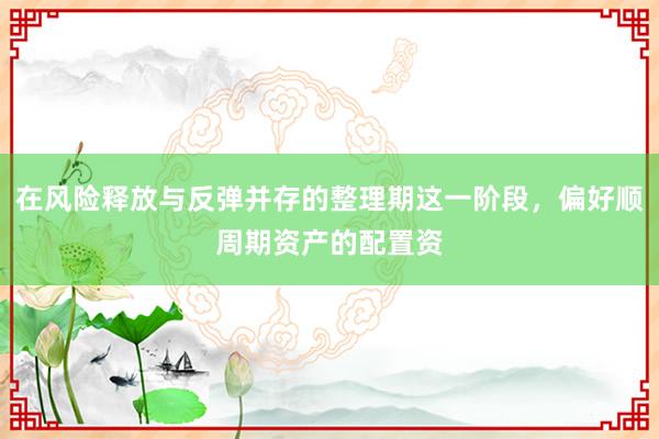 在风险释放与反弹并存的整理期这一阶段，偏好顺周期资产的配置资