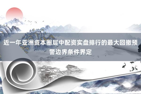 近一年亚洲资本圈层中配资实盘排行的最大回撤预警边界条件界定
