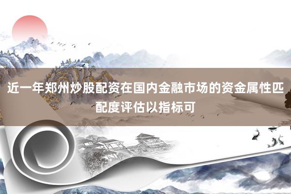 近一年郑州炒股配资在国内金融市场的资金属性匹配度评估以指标可