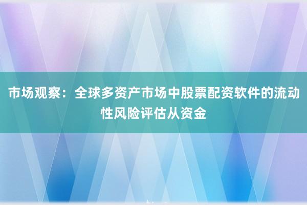 市场观察：全球多资产市场中股票配资软件的流动性风险评估从资金