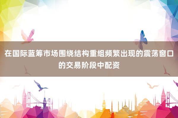 在国际蓝筹市场围绕结构重组频繁出现的震荡窗口的交易阶段中配资