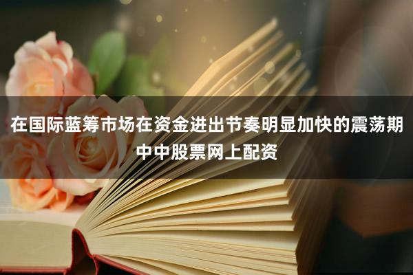 在国际蓝筹市场在资金进出节奏明显加快的震荡期中中股票网上配资