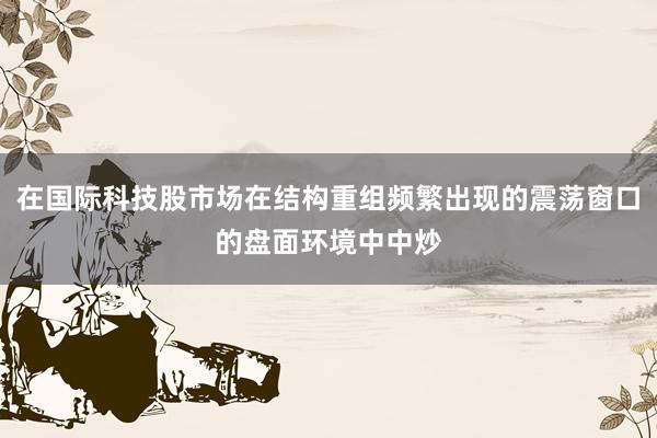 在国际科技股市场在结构重组频繁出现的震荡窗口的盘面环境中中炒