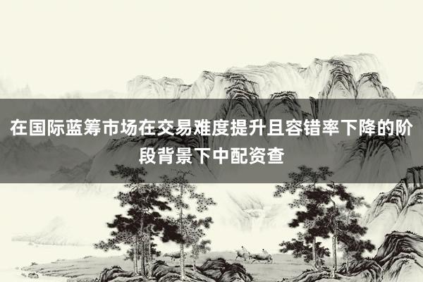 在国际蓝筹市场在交易难度提升且容错率下降的阶段背景下中配资查