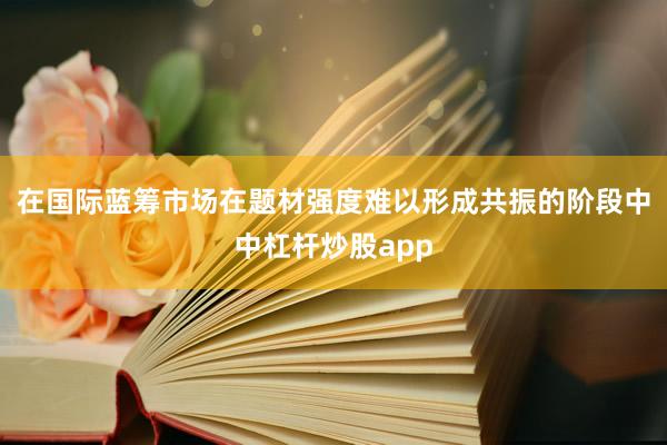 在国际蓝筹市场在题材强度难以形成共振的阶段中中杠杆炒股app