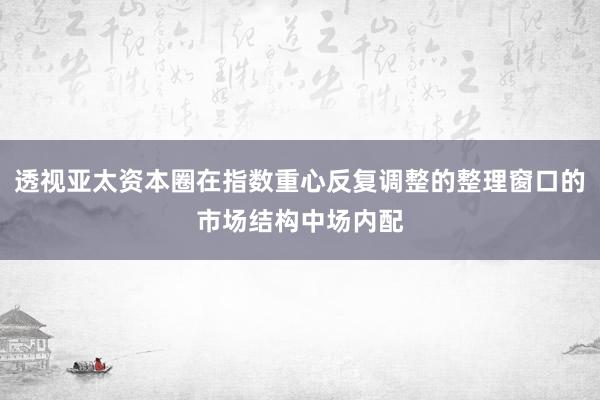 透视亚太资本圈在指数重心反复调整的整理窗口的市场结构中场内配