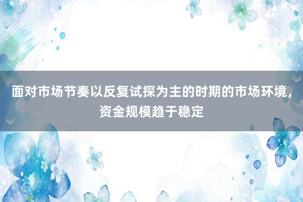 面对市场节奏以反复试探为主的时期的市场环境，资金规模趋于稳定